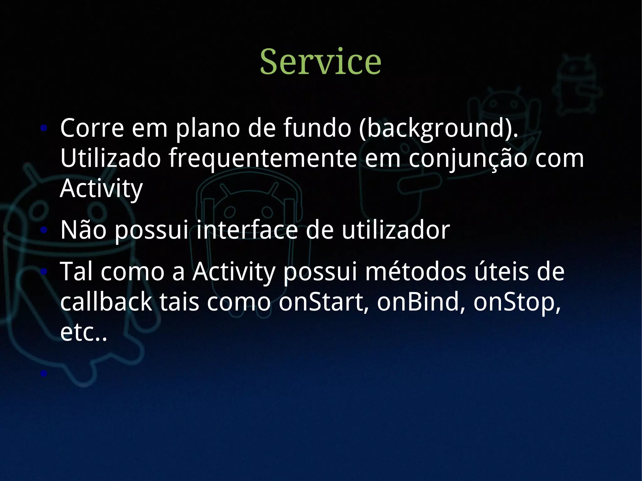 Service
●   Corre em plano de fundo (background).
    Utilizado frequentemente em conjunção com
    Activity
●   Não possui interface de utilizador
●   Tal como a Activity possui métodos úteis de
    callback tais como onStart, onBind, onStop,
    etc..
●
 