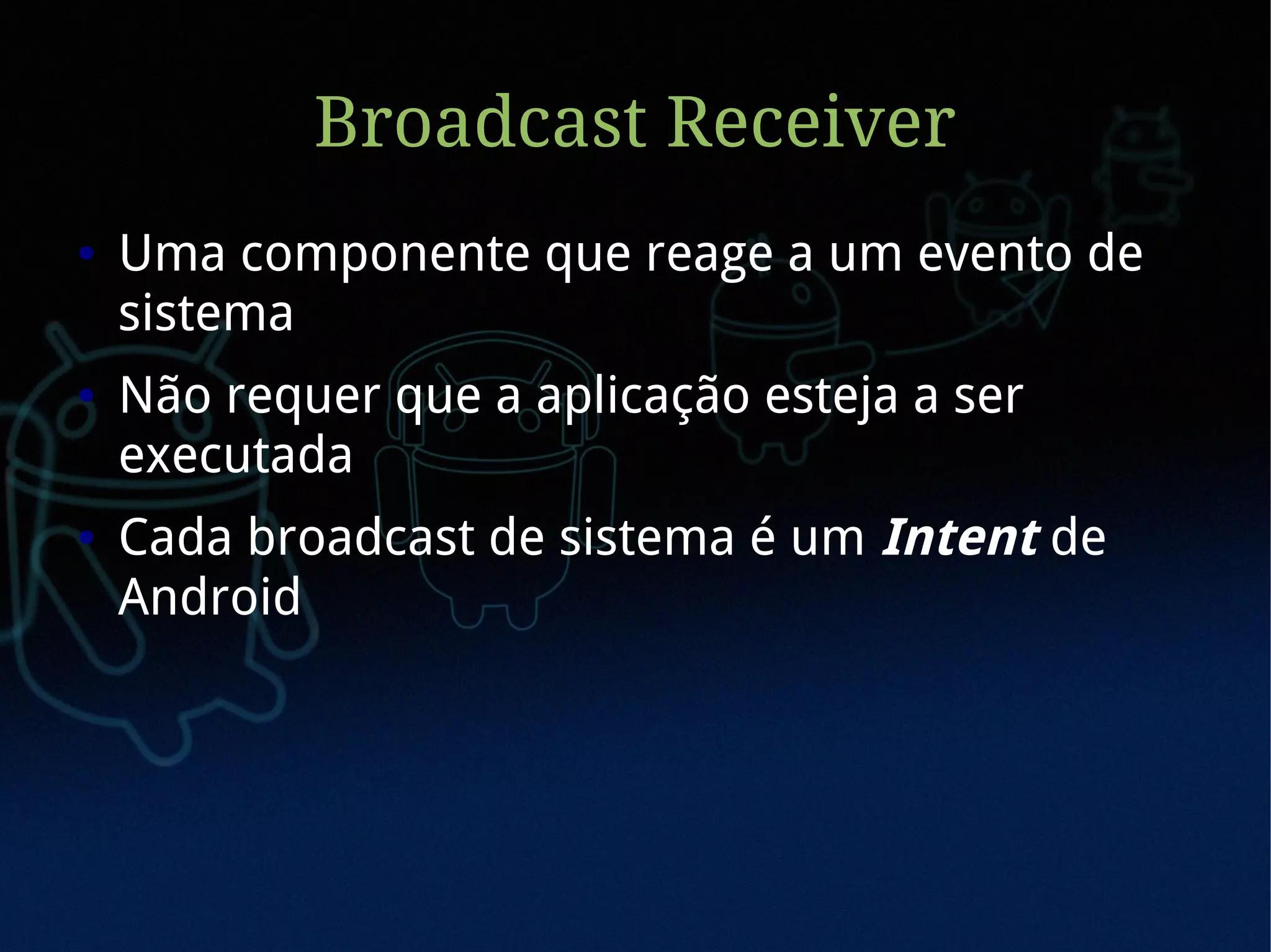 Broadcast Receiver
●   Uma componente que reage a um evento de
    sistema
●   Não requer que a aplicação esteja a ser
    executada
●   Cada broadcast de sistema é um Intent de
    Android
 