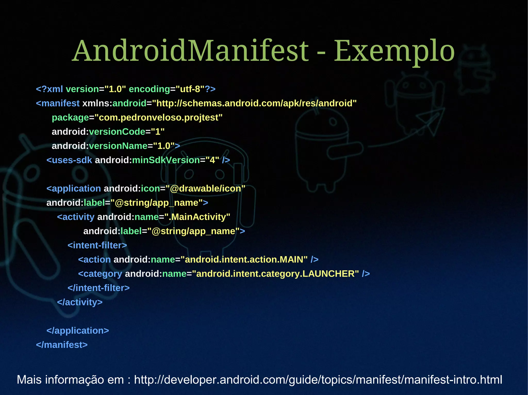 AndroidManifest - Exemplo
   <?xml version="1.0" encoding="utf-8"?>
   <manifest xmlns:android="http://schemas.android.com/apk/res/android"
      package="com.pedronveloso.projtest"
      android:versionCode="1"
      android:versionName="1.0">
     <uses-sdk android:minSdkVersion="4" />


     <application android:icon="@drawable/icon"
     android:label="@string/app_name">
       <activity android:name=".MainActivity"
             android:label="@string/app_name">
         <intent-filter>
            <action android:name="android.intent.action.MAIN" />
            <category android:name="android.intent.category.LAUNCHER" />
         </intent-filter>
       </activity>


     </application>
   </manifest>


Mais informação em : http://developer.android.com/guide/topics/manifest/manifest-intro.html
 
