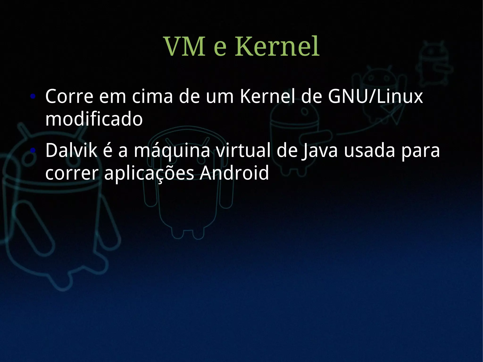 VM e Kernel
●   Corre em cima de um Kernel de GNU/Linux
    modificado
●   Dalvik é a máquina virtual de Java usada para
    correr aplicações Android
 