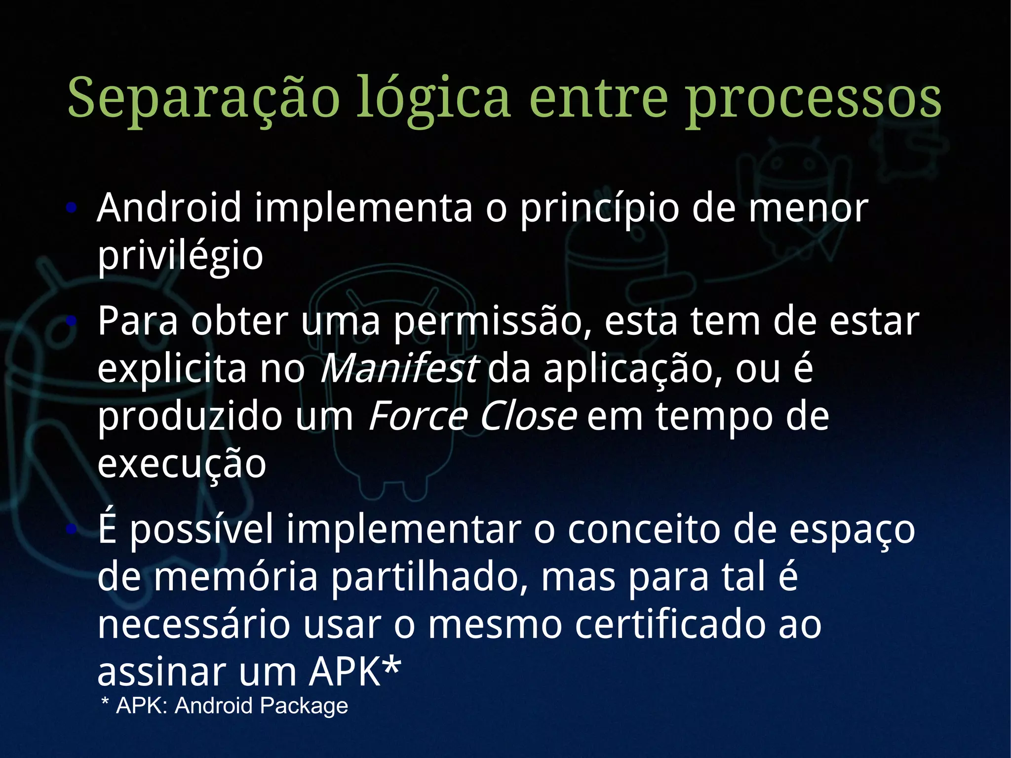 Separação lógica entre processos
●   Android implementa o princípio de menor
    privilégio
●   Para obter uma permissão, esta tem de estar
    explicita no Manifest da aplicação, ou é
    produzido um Force Close em tempo de
    execução
●   É possível implementar o conceito de espaço
    de memória partilhado, mas para tal é
    necessário usar o mesmo certificado ao
    assinar um APK*
    * APK: Android Package
 