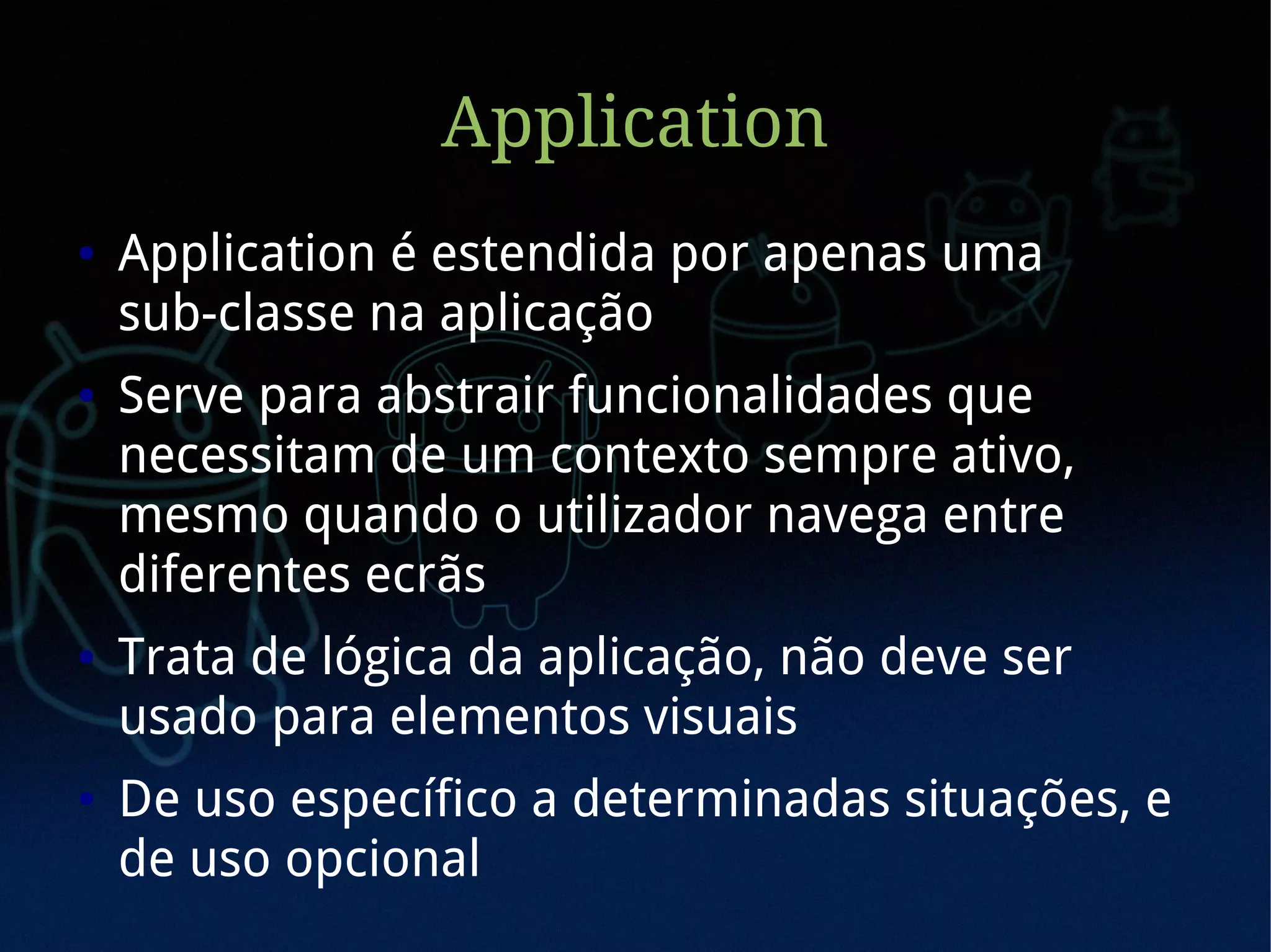 Application
●   Application é estendida por apenas uma
    sub-classe na aplicação
●   Serve para abstrair funcionalidades que
    necessitam de um contexto sempre ativo,
    mesmo quando o utilizador navega entre
    diferentes ecrãs
●   Trata de lógica da aplicação, não deve ser
    usado para elementos visuais
●   De uso específico a determinadas situações, e
    de uso opcional
 