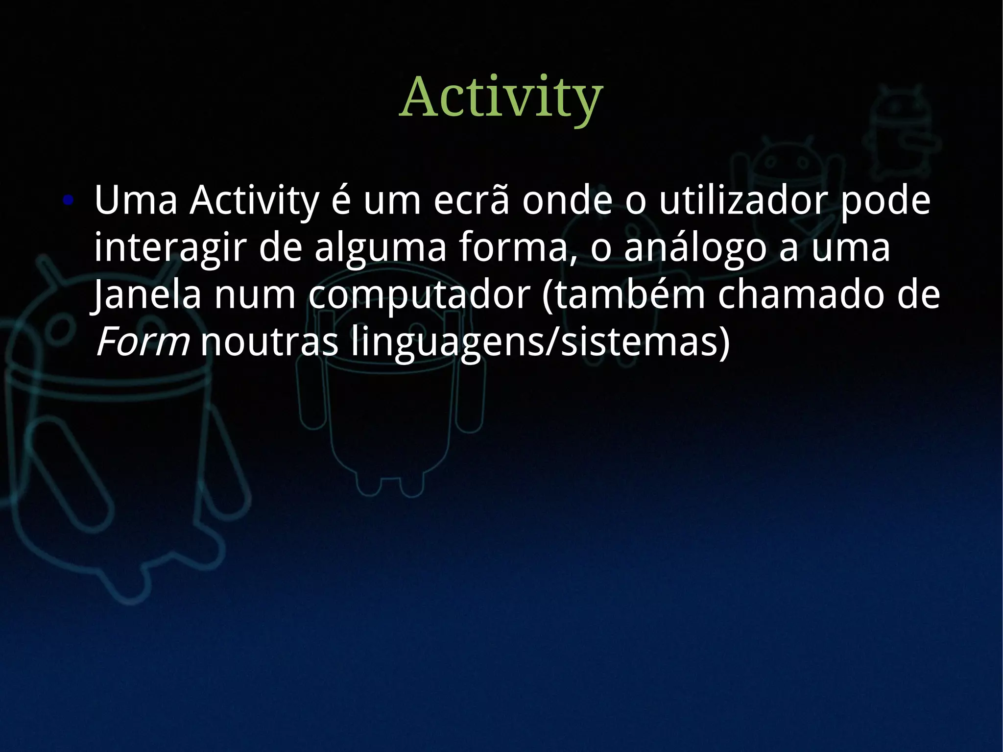 Activity
●   Uma Activity é um ecrã onde o utilizador pode
    interagir de alguma forma, o análogo a uma
    Janela num computador (também chamado de
    Form noutras linguagens/sistemas)
 
