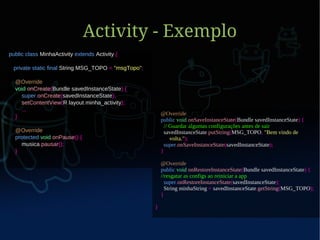 Activity - Exemplo
public class MinhaActivity extends Activity {

 private static final String MSG_TOPO = "msgTopo";

  @Override
  void onCreate(Bundle savedInstanceState) {
    super.onCreate(savedInstanceState);
    setContentView(R.layout.minha_activity);
    ...
                                                         @Override
  }
                                                         public void onSaveInstanceState(Bundle savedInstanceState) {
                                                           // Guardar algumas configurações antes de sair
  @Override                                                savedInstanceState.putString(MSG_TOPO, "Bem vindo de
  protected void onPause() {                                  volta.");
    musica.pausar();                                       super.onSaveInstanceState(savedInstanceState);
  }                                                      }

                                                         @Override
                                                         public void onRestoreInstanceState(Bundle savedInstanceState) {
                                                         //resgatar as configs ao reiniciar a app
                                                           super.onRestoreInstanceState(savedInstanceState);
                                                           String minhaString = savedInstanceState.getString(MSG_TOPO);
                                                         }

                                                     }
 