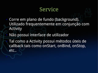 Service
●   Corre em plano de fundo (background).
    Utilizado frequentemente em conjunção com
    Activity
●   Não possui interface de utilizador
●   Tal como a Activity possui métodos úteis de
    callback tais como onStart, onBind, onStop,
    etc..
●
 