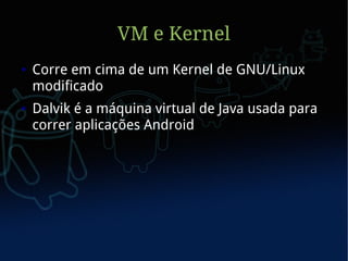 VM e Kernel
●   Corre em cima de um Kernel de GNU/Linux
    modificado
●   Dalvik é a máquina virtual de Java usada para
    correr aplicações Android
 