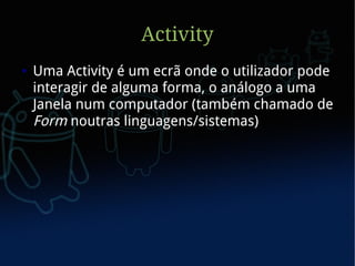 Activity
●   Uma Activity é um ecrã onde o utilizador pode
    interagir de alguma forma, o análogo a uma
    Janela num computador (também chamado de
    Form noutras linguagens/sistemas)
 