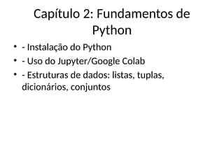 Capítulo 2: Fundamentos de
Python
• - Instalação do Python
• - Uso do Jupyter/Google Colab
• - Estruturas de dados: listas, tuplas,
dicionários, conjuntos
 