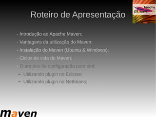 Roteiro de Apresentação

- Introdução ao Apache Maven;
- Vantagens da utilização do Maven;
- Instalação do Maven (Ubuntu & Windows);
- Ciclos de vida do Maven;
- O arquivo de configuração pom.xml;
–   Utilizando plugin no Eclipse;
–   Utilizando plugin no Netbeans;
- Criando projetos: Web, Desktop e EJB.
 