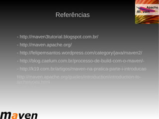 Referências


- http://maven3tutorial.blogspot.com.br/
- http://maven.apache.org/
- http://felipemsantos.wordpress.com/category/java/maven2/
- http://blog.caelum.com.br/processo-de-build-com-o-maven/-
- http://k19.com.br/artigos/maven-na-pratica-parte-i-introducao
http://maven.apache.org/guides/introduction/introduction-to-
archetypes.html
 