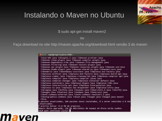 Instalando o Maven no Ubuntu

                         $ sudo apt-get install maven2
                                      ou
Faça download no site http://maven.apache.org/download.html versão 3 do maven
 