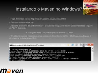 Instalando o Maven no Windows7

- Faça download no site http://maven.apache.org/download.html
- Descompacte arquivo .zip;
- Adicione a variável de ambiente PATH o caminho do apache-maven descompactado seguido
de “bin”. Exemplo:

                  C:Program Files (x86)Javaapache-maven-3.0.4bin
- Em alguns casos é necessário criar a variável de ambiente JAVA_HOME apontando para o
diretório de instalação do JDK .
 