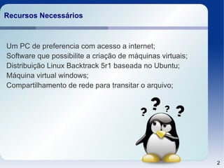 Recursos Necessários



Um PC de preferencia com acesso a internet;
Software que possibilite a criação de máquinas virtuais;
Distribuição Linux Backtrack 5r1 baseada no Ubuntu;
Máquina virtual windows;
Compartilhamento de rede para transitar o arquivo;




                                                           2
 