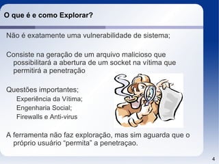 O que é e como Explorar?

Não é exatamente uma vulnerabilidade de sistema;

Consiste na geração de um arquivo malicioso que
 possibilitará a abertura de um socket na vítima que
 permitirá a penetração

Questões importantes;
   Experiência da Vítima;
   Engenharia Social;
   Firewalls e Anti-virus

A ferramenta não faz exploração, mas sim aguarda que o
  próprio usuário “permita” a penetraçao.

                                                         4
 