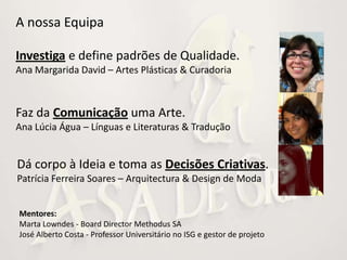 A nossa Equipa

Investiga e define padrões de Qualidade.
Ana Margarida David – Artes Plásticas & Curadoria



Faz da Comunicação uma Arte.
Ana Lúcia Água – Línguas e Literaturas & Tradução


Dá corpo à Ideia e toma as Decisões Criativas.
Patrícia Ferreira Soares – Arquitectura & Design de Moda


Mentores:
Marta Lowndes - Board Director Methodus SA
José Alberto Costa - Professor Universitário no ISG e gestor de projeto
 