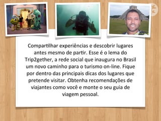ComparOlhar	
  experiências	
  e	
  descobrir	
  lugares	
  
    antes	
  mesmo	
  de	
  parOr.	
  Esse	
  é	
  o	
  lema	
  do	
  
Trip2gether,	
  a	
  rede	
  social	
  que	
  inaugura	
  no	
  Brasil	
  
um	
  novo	
  caminho	
  para	
  o	
  turismo	
  on-­‐line.	
  Fique	
  
 por	
  dentro	
  das	
  principais	
  dicas	
  dos	
  lugares	
  que	
  
  pretende	
  visitar.	
  Obtenha	
  recomendações	
  de	
  
   viajantes	
  como	
  você	
  e	
  monte	
  o	
  seu	
  guia	
  de	
  
                         viagem	
  pessoal.
 