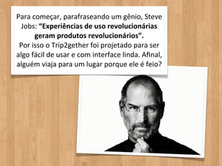 Para	
  começar,	
  parafraseando	
  um	
  gênio,	
  Steve	
  
  Jobs:	
  “Experiências	
  de	
  uso	
  revolucionárias	
  
         geram	
  produtos	
  revolucionários”.	
  
 Por	
  isso	
  o	
  Trip2gether	
  foi	
  projetado	
  para	
  ser	
  
algo	
  fácil	
  de	
  usar	
  e	
  com	
  interface	
  linda.	
  Aﬁnal,	
  
alguém	
  viaja	
  para	
  um	
  lugar	
  porque	
  ele	
  é	
  feio?
 