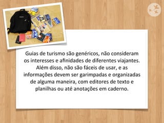 Guias	
  de	
  turismo	
  são	
  genéricos,	
  não	
  consideram	
  
os	
  interesses	
  e	
  aﬁnidades	
  de	
  diferentes	
  viajantes.	
  
         Além	
  disso,	
  não	
  são	
  fáceis	
  de	
  usar,	
  e	
  as	
  
informações	
  devem	
  ser	
  garimpadas	
  e	
  organizadas	
  
     de	
  alguma	
  maneira,	
  com	
  editores	
  de	
  texto	
  e	
  
        planilhas	
  ou	
  até	
  anotações	
  em	
  caderno.
 