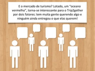 E	
  o	
  mercado	
  de	
  turismo?	
  Lotado,	
  um	
  “oceano	
  
vermelho”,	
  torna-­‐se	
  interessante	
  para	
  o	
  Trip2gether	
  
 por	
  dois	
  fatores:	
  tem	
  muita	
  gente	
  querendo	
  algo	
  e	
  
   ninguém	
  ainda	
  entregou	
  o	
  que	
  elas	
  querem!
 