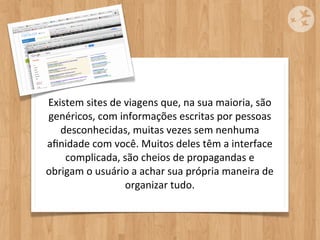Existem	
  sites	
  de	
  viagens	
  que,	
  na	
  sua	
  maioria,	
  são	
  
genéricos,	
  com	
  informações	
  escritas	
  por	
  pessoas	
  
   desconhecidas,	
  muitas	
  vezes	
  sem	
  nenhuma	
  
aﬁnidade	
  com	
  você.	
  Muitos	
  deles	
  têm	
  a	
  interface	
  
    complicada,	
  são	
  cheios	
  de	
  propagandas	
  e	
  
obrigam	
  o	
  usuário	
  a	
  achar	
  sua	
  própria	
  maneira	
  de	
  
                          organizar	
  tudo.
 