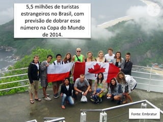 5,5	
  milhões	
  de	
  turistas	
  
estrangeiros	
  no	
  Brasil,	
  com	
  
 previsão	
  de	
  dobrar	
  esse	
  
número	
  na	
  Copa	
  do	
  Mundo	
  
            de	
  2014.




                                           Fonte:	
  Embratur
 