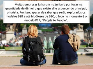 Muitas	
  empresas	
  falharam	
  no	
  turismo	
  por	
  focar	
  na	
  
quanOdade	
  de	
  dinheiro	
  que	
  existe	
  ali	
  e	
  esquecer	
  do	
  principal,	
  
 o	
  turista.	
  Por	
  isso,	
  apesar	
  de	
  saber	
  que	
  serão	
  explorados	
  os	
  
modelos	
  B2B	
  e	
  até	
  hipóteses	
  de	
  B2C,	
  o	
  foco	
  no	
  momento	
  é	
  o	
  
                       modelo	
  P2P,	
  “People	
  to	
  People”.
 