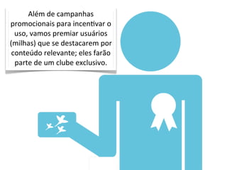 Além	
  de	
  campanhas	
  
promocionais	
  para	
  incenOvar	
  o	
  
  uso,	
  vamos	
  premiar	
  usuários	
  
(milhas)	
  que	
  se	
  destacarem	
  por	
  
 conteúdo	
  relevante;	
  eles	
  farão	
  
  parte	
  de	
  um	
  clube	
  exclusivo.
 
