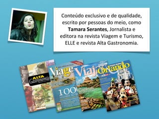 Conteúdo	
  exclusivo	
  e	
  de	
  qualidade,	
  
 escrito	
  por	
  pessoas	
  do	
  meio,	
  como	
  
    Tamara	
  Serantes,	
  Jornalista	
  e	
  
editora	
  na	
  revista	
  Viagem	
  e	
  Turismo,	
  
  ELLE	
  e	
  revista	
  Alta	
  Gastronomia.
 
