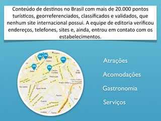 Conteúdo	
  de	
  desOnos	
  no	
  Brasil	
  com	
  mais	
  de	
  20.000	
  pontos	
  
  turísOcos,	
  georreferenciados,	
  classiﬁcados	
  e	
  validados,	
  que	
  
nenhum	
  site	
  internacional	
  possui.	
  A	
  equipe	
  de	
  editoria	
  veriﬁcou	
  
endereços,	
  telefones,	
  sites	
  e,	
  ainda,	
  entrou	
  em	
  contato	
  com	
  os	
  
                            estabelecimentos.



                                                            Atrações

                                                            Acomodações

                                                            Gastronomia

                                                            Serviços
 