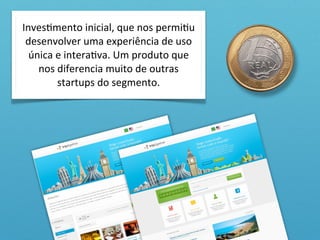 InvesOmento	
  inicial,	
  que	
  nos	
  permiOu	
  
 desenvolver	
  uma	
  experiência	
  de	
  uso	
  
  única	
  e	
  interaOva.	
  Um	
  produto	
  que	
  
    nos	
  diferencia	
  muito	
  de	
  outras	
  
           startups	
  do	
  segmento.
 