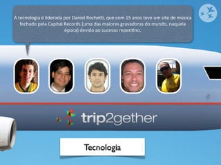 A	
  tecnologia	
  é	
  liderada	
  por	
  Daniel	
  Rochex,	
  que	
  com	
  15	
  anos	
  teve	
  um	
  site	
  de	
  música	
  
      fechado	
  pela	
  Capital	
  Records	
  (uma	
  das	
  maiores	
  gravadoras	
  do	
  mundo,	
  naquela	
  
                                    época)	
  devido	
  ao	
  sucesso	
  repenOno.




                                                   Tecnologia
 