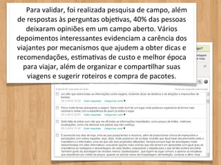 Para	
  validar,	
  foi	
  realizada	
  pesquisa	
  de	
  campo,	
  além	
  
de	
  respostas	
  às	
  perguntas	
  objeOvas,	
  40%	
  das	
  pessoas	
  
    deixaram	
  opiniões	
  em	
  um	
  campo	
  aberto.	
  Vários	
  
depoimentos	
  interessantes	
  evidenciam	
  a	
  carência	
  dos	
  
viajantes	
  por	
  mecanismos	
  que	
  ajudem	
  a	
  obter	
  dicas	
  e	
  
recomendações,	
  esOmaOvas	
  de	
  custo	
  e	
  melhor	
  época	
  
  para	
  viajar,	
  além	
  de	
  organizar	
  e	
  comparOlhar	
  suas	
  
      viagens	
  e	
  sugerir	
  roteiros	
  e	
  compra	
  de	
  pacotes.
 