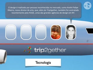 O	
  design	
  é	
  realizado	
  por	
  pessoas	
  reconhecidas	
  no	
  mercado,	
  como	
  André	
  Felipe	
  
Ribeiro,	
  nosso	
  diretor	
  de	
  arte,	
  que,	
  além	
  do	
  Trip2gether,	
  também	
  foi	
  contratado	
  
      recentemente	
  pela	
  HUGE,	
  umas	
  das	
  grandes	
  agências	
  de	
  design	
  em	
  NY.




                                            Tecnologia
 