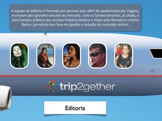 A	
  equipe	
  de	
  editoria	
  é	
  formada	
  por	
  pessoas	
  que,	
  além	
  de	
  apaixonados	
  por	
  viagens,	
  
escrevem	
  para	
  grandes	
  veículos	
  do	
  mercado,	
  como	
  a	
  Tamara	
  Serantes,	
  já	
  citada,	
  a	
  
Sara	
  Campos	
  (editora	
  das	
  revistas	
  Próximo	
  DesOno	
  e	
  Viajar	
  pelo	
  Mundo)	
  e	
  a	
  Sarita	
  
         Bastos	
  (jornalista	
  com	
  foco	
  em	
  gestão	
  e	
  redação	
  de	
  conteúdo	
  online).




                                                   Editoria
 