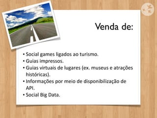 Venda de:

• Social	
  games	
  ligados	
  ao	
  turismo.
• Guias	
  impressos.
• Guias	
  virtuais	
  de	
  lugares	
  (ex.	
  museus	
  e	
  atrações	
  
  históricas).
• Informações	
  por	
  meio	
  de	
  disponibilização	
  de	
  
  API.
• Social	
  Big	
  Data.
 