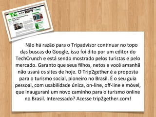 Não	
  há	
  razão	
  para	
  o	
  Tripadvisor	
  conOnuar	
  no	
  topo	
  
  das	
  buscas	
  do	
  Google,	
  isso	
  foi	
  dito	
  por	
  um	
  editor	
  do	
  
TechCrunch	
  e	
  está	
  sendo	
  mostrado	
  pelos	
  turistas	
  e	
  pelo	
  
mercado.	
  Garanto	
  que	
  seus	
  ﬁlhos,	
  netos	
  e	
  você	
  amanhã	
  
 não	
  usará	
  os	
  sites	
  de	
  hoje.	
  O	
  Trip2gether	
  é	
  a	
  proposta	
  
  para	
  o	
  turismo	
  social,	
  pioneiro	
  no	
  Brasil.	
  É	
  o	
  seu	
  guia	
  
pessoal,	
  com	
  usabilidade	
  única,	
  on-­‐line,	
  oﬀ-­‐line	
  e	
  móvel,	
  
que	
  inaugurará	
  um	
  novo	
  caminho	
  para	
  o	
  turismo	
  online	
  
     no	
  Brasil.	
  Interessado?	
  Acesse	
  trip2gether.com!
 