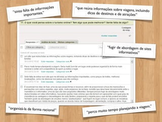 e in formações   “que reúna informações sobre
   “si nto falta d tes.”                                         viagens, incluindo
                                          dicas de destinos e de atrações
            importan                                                      ”




                                                       “fugir de abordagem de sites
                                                               informativos”




                                                                                  m.”
“organizá-la de forma racional                                   n ejando a viage
                               ”
                                          “perco mu ito tempo pla
 