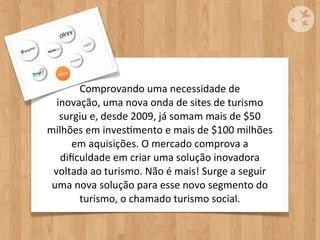 Comprovando	
  uma	
  necessidade	
  de	
  
  inovação,	
  uma	
  nova	
  onda	
  de	
  sites	
  de	
  turismo	
  
   surgiu	
  e,	
  desde	
  2009,	
  já	
  somam	
  mais	
  de	
  $50	
  
milhões	
  em	
  invesOmento	
  e	
  mais	
  de	
  $100	
  milhões	
  
      em	
  aquisições.	
  O	
  mercado	
  comprova	
  a	
  
   diﬁculdade	
  em	
  criar	
  uma	
  solução	
  inovadora	
  
 voltada	
  ao	
  turismo.	
  Não	
  é	
  mais!	
  Surge	
  a	
  seguir	
  
 uma	
  nova	
  solução	
  para	
  esse	
  novo	
  segmento	
  do	
  
         turismo,	
  o	
  chamado	
  turismo	
  social.
 