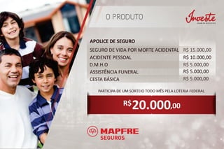 O PRODUTO
APOLICE DE SEGURO
R$ 10.000,00
R$ 5.000,00
R$ 5.000,00
R$ 5.000,00
R$ 15.000,00SEGURO DE VIDA POR MORTE ACIDENTAL
ACIDENTE PESSOAL
D.M.H.O
ASSISTÊNCIA FUNERAL
CESTA BÁSICA
20.000
PARTICIPA DE UM SORTEIO TODO MÊS PELA LOTERIA FEDERAL
,00R$
 
