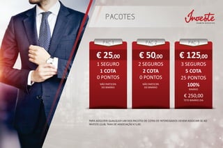 PACOTES
PAC 1
1 COTA
€ 25,00
PAC 3
5 COTA
€ 125,00
PAC 2
2 COTA
PARA ADQUIRIR QUALQUER UM DOS PACOTES DE COTAS OS INTERESSADOS DEVEM ASSOCIAR-SE AO
INVESTE CLUB, TAXA DE ASSOCIAÇÃO € 5,00.
1 SEGURO 3 SEGUROS2 SEGUROS
25 PONTOS0 PONTOS0 PONTOS
100%NÃO PARTICIPA
DO BINÁRIO
BINÁRIO
NÃO PARTICIPA
DO BINÁRIO
€ 250,00
€ 50,00
TETO BINÁRIO DIA
 