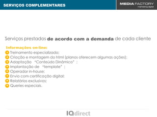 SERVIÇOS COMPLEMENTARES




Serviços prestados de acordo com a demanda de cada cliente
Informações on-line:
1 Treinamento especializado;

2 Criação e montagem do html (planos oferecem algumas ações);

3 Adaptação “Conteúdo Dinâmico”;

5
  Implantação de “template”;
6
  Operador in-house;
7
  Envio com certificação digital;
8
  Relatórios exclusivos;
9
  Queries especiais.
 