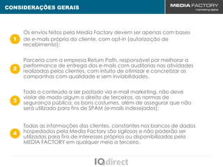 CONSIDERAÇÕES GERAIS



      Os envios feitos pela Media Factory devem ser apenas com bases
  1   de e-mails própria do cliente, com opt-in (autorização de
      recebimento);

      Parceria com a empresa Return Path, responsável por melhorar a
      performance de entrega dos e-mails com auditorias nas atividades
  2
      realizadas pelos clientes, com intuito de otimizar e concretizar as
      campanhas com qualidade e sem inviabilidades.

      Todo o conteúdo a ser postado via e-mail marketing, não deve
      violar de modo algum o direito de terceiros, as normas de
  3   segurança pública, os bons costumes, além de assegurar que não
      será utilizado para fins de SPAM (e-mails indesejados);


      Todas as informações dos clientes, constantes nos bancos de dados
  4   hospedados pela Media Factory são sigilosas e não poderão ser
      utilizadas para fins de interesses próprios ou disponibilizadas pela
      MEDIA FACTORY em qualquer meio a terceiro.
 