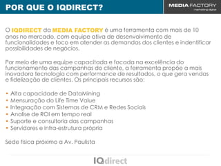 POR QUE O IQDIRECT?
CENÁRIO MUNDIAL
 O IQDIRECT da MEDIA FACTORY é uma ferramenta com mais de 10
 anos no mercado, com equipe ativa de desenvolvimento de
 funcionalidades e foco em atender as demandas dos clientes e indentificar
 possibilidades de negócios.

 Por meio de uma equipe capacitada e focada na excelência do
 funcionamento das campanhas do cliente, a ferramenta propõe a mais
 inovadora tecnologia com performance de resultados, o que gera vendas
 e fidelização de clientes. Os principais recursos são:

 • Alta capacidade de DataMining
 • Mensuração do Life Time Value
 • Integração com Sistemas de CRM e Redes Sociais
 • Analíse de ROI em tempo real
 • Suporte e consultoria das campanhas
 • Servidores e infra-estrutura própria

 Sede física próximo a Av. Paulista
 