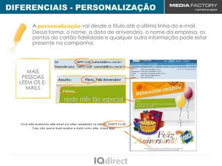 DIFERENCIAIS - PERSONALIZAÇÃO

      A personalização vai desde o título até a última linha do e-mail.
      Dessa forma, o nome, a data de aniversário, o nome da empresa, os
      pontos do cartão fidelidade e qualquer outra informação pode estar
      presente na campanha.




     MAIS
   PESSOAS
  LÊEM OS E-
    MAILS
 