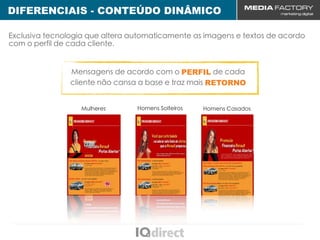 DIFERENCIAIS - CONTEÚDO DINÂMICO
CENÁRIO MUNDIAL
 Exclusiva tecnologia que altera automaticamente as imagens e textos de acordo
 com o perfil de cada cliente.


                 Mensagens de acordo com o PERFIL de cada
                 cliente não cansa a base e traz mais RETORNO


                    Mulheres      Homens Solteiros   Homens Casados
 