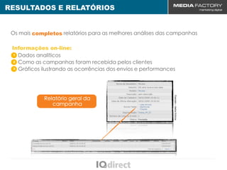 RESULTADOS E RELATÓRIOS


 Os mais completos relatórios para as melhores análises das campanhas

 Informações on-line:
  1 Dados analíticos

  2 Como as campanhas foram recebida pelos clientes

  3 Gráficos ilustrando as ocorrências dos envios e performances




                                                               Exemplo – dados fictícios
             Relatório geral da
                campanha
 