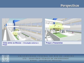 Perspectivas




Vista entre os Blocos – Circulação externa e   Praça e Passarelas
Praça




                  UNIVERSIDADE FEDERAL DO RIO DE JANEIRO
                        ETU - ESCRITÓRIO TÉCNICO DA UNIVERSIDADE
                               DIPROJ - DIVISÃO DE PROJETOS
 