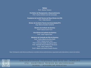 Reitor
                                                        Prof.: Aloísio Teixeira
                                       Pró-Reitor de Planejamento e Desenvolvimento
                                           Prof.: Carlos Antônio Levi da Conceição

                                  Presidente do Comitê Técnico do Plano Diretor da UFRJ
                                                   Prof.: Pablo Benetti

                                     Diretor do Escritório Técnico da Universidade/ETU
                                                Eng. Márcio Escobar Conforte

                                                Diretora do Instituto de Química
                                                    Prof.ª Cássia Curan Turci
                                              Vice-Diretor do Instituto de Química
                                                    Prof.: Joab Trajano Silva
                                          Membros da Comissão do Pólo de Química
                                              Prof.: Carlos Alberto da Silva Riehl
                                                    Prof.ª: Cássia Curan Turci
                                            Prof.: Francisco Radler de Aquino Neto
                                           Prof.: Gerardo Gerson Bezerra de Souza
                                                     Prof.: Joab Trajano Silva
                                           Prof.ª: Maria Luiza Rocco Duarte Pereira

Nota: Participaram ainda diversos professores e servidores técnico-administrativos responsáveis pelos laboratórios e setores do Instituto.




                   UNIVERSIDADE FEDERAL DO RIO DE JANEIRO
                             ETU - ESCRITÓRIO TÉCNICO DA UNIVERSIDADE
                                    DIPROJ - DIVISÃO DE PROJETOS
 