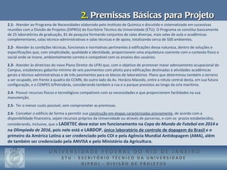 2. Premissas Básicas para Projeto
2.1- Atender ao Programa de Necessidades elaborado pelo Instituto de Química e discutido e sistematizado em sucessivas
reuniões com a Divisão de Projetos (DIPROJ) do Escritório Técnico da Universidade (ETU). O Programa se constitui basicamente
de 25 laboratórios de graduação, 81 de pesquisa formando conjuntos de salas diversas, mais salas de aula e acadêmicas
complementares, salas técnico-administrativas e salas técnicas e de apoio, totalizando cerca de 500 ambientes.
2.2- Atender às condições técnicas, funcionais e normativas pertinentes à edificações dessa natureza, dentro de soluções e
especificações que, com simplicidade, qualidade e identidade, proporcionem uma arquitetura coerente com o contexto físico e
social onde se insere, ambientalmente correta e compatível com os anseios dos usuários.
2.3- Atender às diretrizes do novo Plano Diretor da UFRJ que, com o objetivo de promover maior adensamento ocupacional do
Campus, estabeleceu gabarito mínimo de seis pavimentos com pilotis para edificações destinadas à atividades acadêmicas
gerais e técnico-administrativas e de três pavimentos para os blocos de laboratórios. Plano que determinou também o terreno
a ser ocupado, em frente à quadra do CCMN, do outro lado da Av. Horácio Macedo, entre a rótula central desta, em sua futura
configuração, e o CENPES II/Petrobrás, considerando também a rua e o parque previstos ao longo da orla marítima.
2.4- Possuir recursos físicos e tecnológicos compatíveis com as necessidades e que proporcionem facilidades na sua
manutenção.
2.5- Ter o menor custo possível, sem comprometer as premissas.
2.6- Conceber o edifício de forma a permitir sua construção em etapas caracterizadas previamente, de acordo com a
disponibilidade financeira, sejam recursos próprios da Universidade ou através de parcerias, e com os prazos estabelecidos,
considerando, inclusive, que o LADETEC deve estar em funcionamento na Copa do Mundo de Futebol em 2014 e
na Olimpíada de 2016, pois nele está o LABDOP, único laboratório de controle de dopagem do Brasil e o
primeiro da América Latina a ser credenciado pelo COI e pela Agência Mundial Antidopagem (AMA), além
de também ser credenciado pela ANVISA e pelo Ministério da Agricultura.

                        UNIVERSIDADE FEDERAL DO RIO DE JANEIRO
                                ETU - ESCRITÓRIO TÉCNICO DA UNIVERSIDADE
                                       DIPROJ - DIVISÃO DE PROJETOS
 