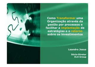 Como Transformar uma
Organização através da
gestão por processos e
facilitar a implantação de
estratégias e o retorno
sobre os investimentos
Leandro Jesus
Sócio-Diretor
ELO Group
 